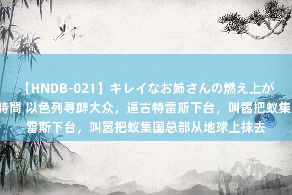 【HNDB-021】キレイなお姉さんの燃え上がる本物中出し交尾4時間 以色列寻衅大众，逼古特雷斯下台，叫嚣把蚁集国总部从地球上抹去