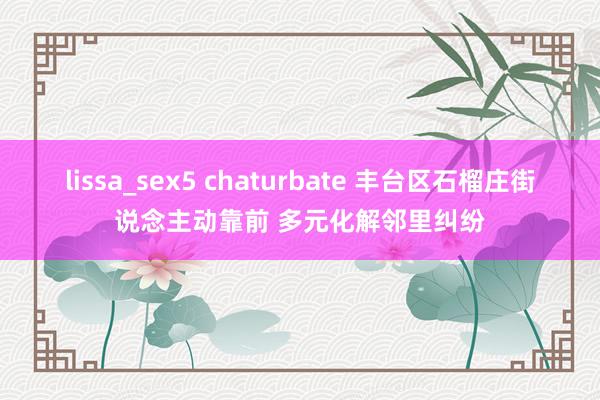 lissa_sex5 chaturbate 丰台区石榴庄街说念主动靠前 多元化解邻里纠纷