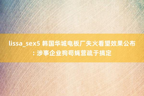 lissa_sex5 韩国华城电板厂失火看望效果公布: 涉事企业狗苟蝇营疏于搞定