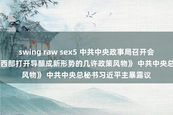 swing raw sex5 中共中央政事局召开会议 审议《进一步推动西部打开导酿成新形势的几许政策风物》 中共中央总秘书习近平主暴露议