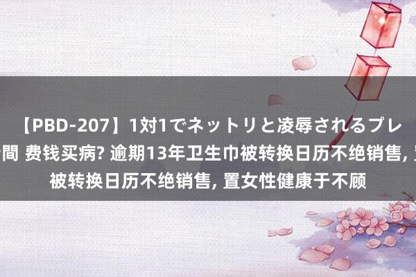 【PBD-207】1対1でネットリと凌辱されるプレミア女優たち 8時間 费钱买病? 逾期13年卫生巾被转换日历不绝销售， 置女性健康于不顾