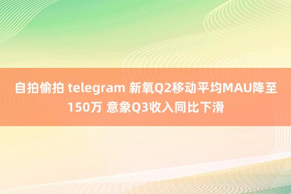 自拍偷拍 telegram 新氧Q2移动平均MAU降至150万 意象Q3收入同比下滑