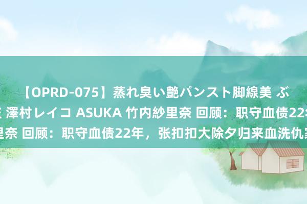 【OPRD-075】蒸れ臭い艶パンスト脚線美 ぶっかけゴックン大乱交 澤村レイコ ASUKA 竹内紗里奈 回顾：职守血债22年，张扣扣大除夕归来血洗仇家满门