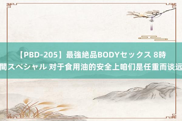 【PBD-205】最強絶品BODYセックス 8時間スペシャル 对于食用油的安全上咱们是任重而谈远