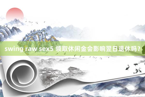 swing raw sex5 领取休闲金会影响翌日退休吗？