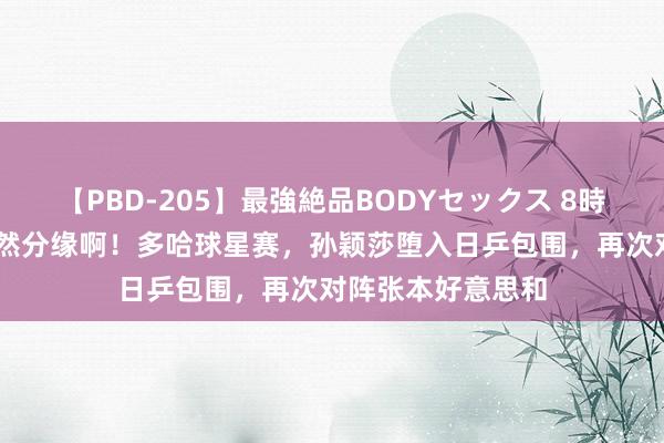 【PBD-205】最強絶品BODYセックス 8時間スペシャル 果然分缘啊！多哈球星赛，孙颖莎堕入日乒包围，再次对阵张本好意思和