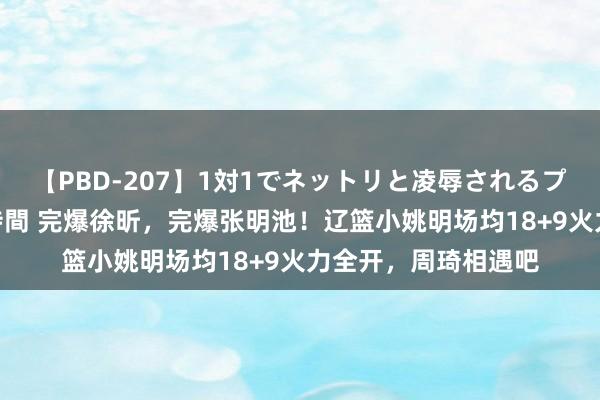 【PBD-207】1対1でネットリと凌辱されるプレミア女優たち 8時間 完爆徐昕，完爆张明池！辽篮小姚明场均18+9火力全开，周琦相遇吧