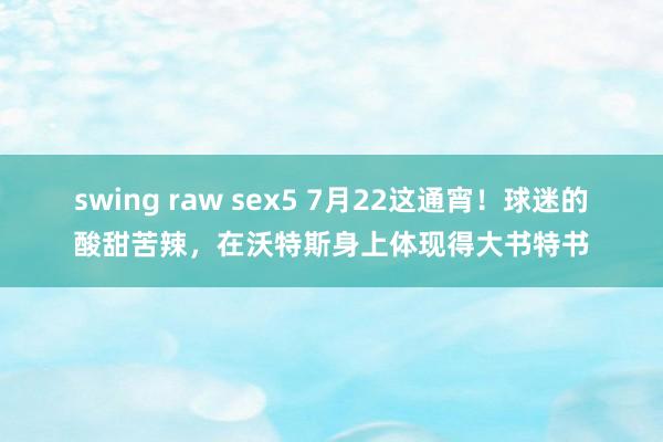 swing raw sex5 7月22这通宵！球迷的酸甜苦辣，在沃特斯身上体现得大书特书