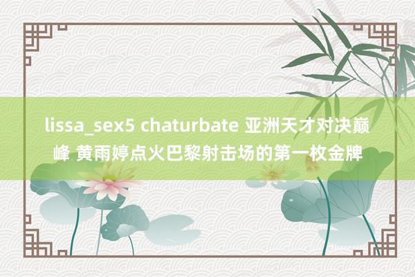 lissa_sex5 chaturbate 亚洲天才对决巅峰 黄雨婷点火巴黎射击场的第一枚金牌