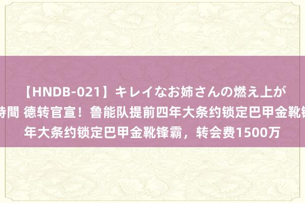 【HNDB-021】キレイなお姉さんの燃え上がる本物中出し交尾4時間 德转官宣！鲁能队提前四年大条约锁定巴甲金靴锋霸，转会费1500万