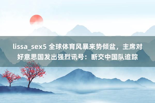 lissa_sex5 全球体育风暴来势倾盆，主席对好意思国发出强烈讯号：断交中国队追踪