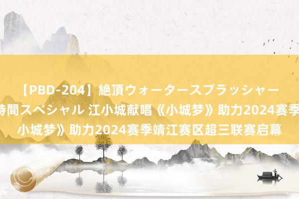 【PBD-204】絶頂ウォータースプラッシャー 放尿＆潮吹き大噴射8時間スペシャル 江小城献唱《小城梦》助力2024赛季靖江赛区超三联赛启幕