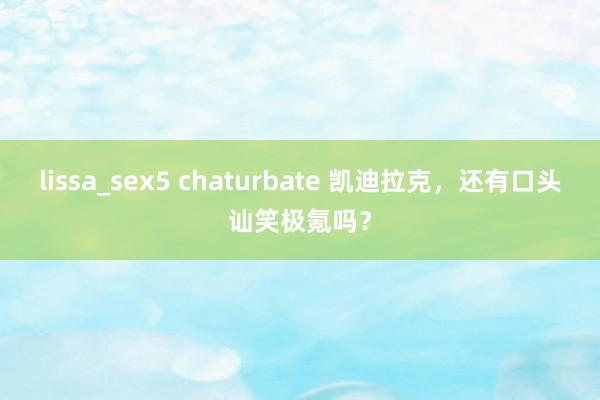 lissa_sex5 chaturbate 凯迪拉克，还有口头讪笑极氪吗？