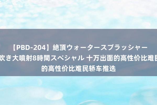 【PBD-204】絶頂ウォータースプラッシャー 放尿＆潮吹き大噴射8時間スペシャル 十万出面的高性价比难民轿车推选