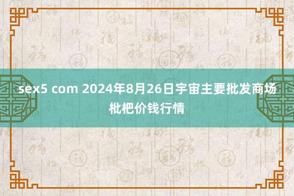 sex5 com 2024年8月26日宇宙主要批发商场枇杷价钱行情