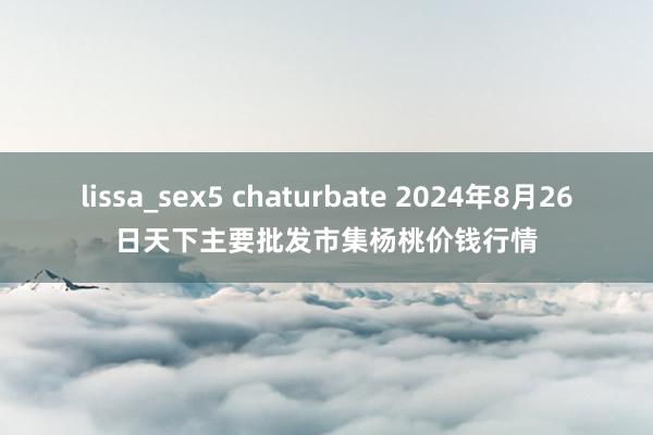 lissa_sex5 chaturbate 2024年8月26日天下主要批发市集杨桃价钱行情