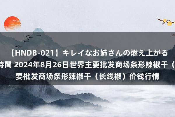 【HNDB-021】キレイなお姉さんの燃え上がる本物中出し交尾4時間 2024年8月26日世界主要批发商场条形辣椒干（长线椒）价钱行情