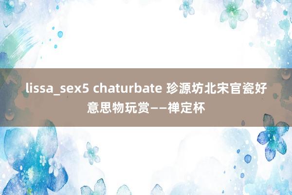 lissa_sex5 chaturbate 珍源坊北宋官瓷好意思物玩赏——禅定杯