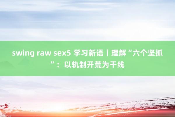 swing raw sex5 学习新语丨理解“六个坚抓”：以轨制开荒为干线