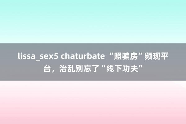 lissa_sex5 chaturbate “照骗房”频现平台，治乱别忘了“线下功夫”