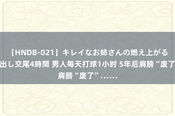 【HNDB-021】キレイなお姉さんの燃え上がる本物中出し交尾4時間 男人每天打球1小时 5年后肩膀“废了”……