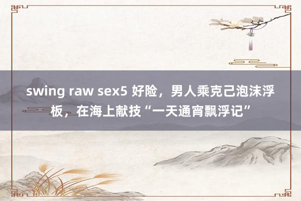 swing raw sex5 好险，男人乘克己泡沫浮板，在海上献技“一天通宵飘浮记”