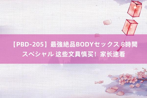 【PBD-205】最強絶品BODYセックス 8時間スペシャル 这些文具慎买！家长速看