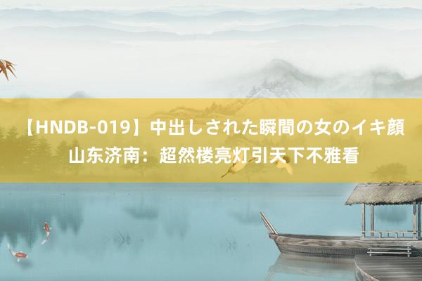 【HNDB-019】中出しされた瞬間の女のイキ顔 山东济南：超然楼亮灯引天下不雅看