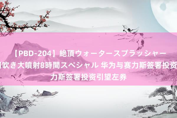 【PBD-204】絶頂ウォータースプラッシャー 放尿＆潮吹き大噴射8時間スペシャル 华为与赛力斯签署投资引望左券