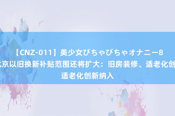 【CNZ-011】美少女びちゃびちゃオナニー8時間 北京以旧换新补贴范围还将扩大：旧房装修、适老化创新纳入