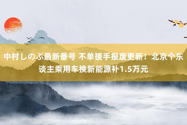 中村しのぶ最新番号 不单援手报废更新！北京个东谈主乘用车换新能源补1.5万元