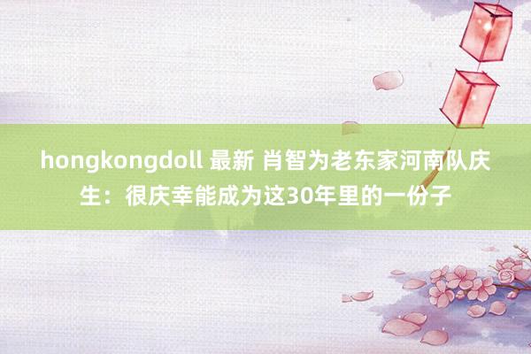 hongkongdoll 最新 肖智为老东家河南队庆生：很庆幸能成为这30年里的一份子