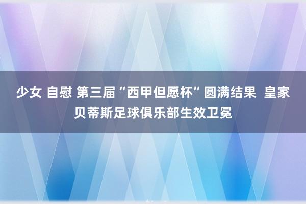 少女 自慰 第三届“西甲但愿杯”圆满结果  皇家贝蒂斯足球俱乐部生效卫冕