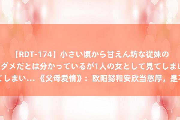 【RDT-174】小さい頃から甘えん坊な従妹の発育途中の躰が気になりダメだとは分かっているが1人の女として見てしまい… 《父母爱情》：欧阳懿和安欣当憨厚，是不是江德福保举的？