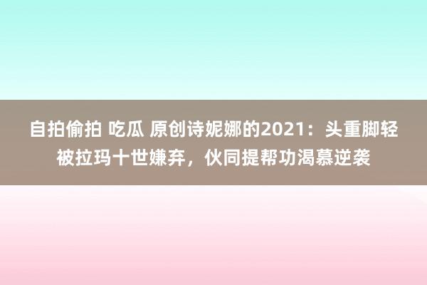 自拍偷拍 吃瓜 原创诗妮娜的2021：头重脚轻被拉玛十世嫌弃，伙同提帮功渴慕逆袭