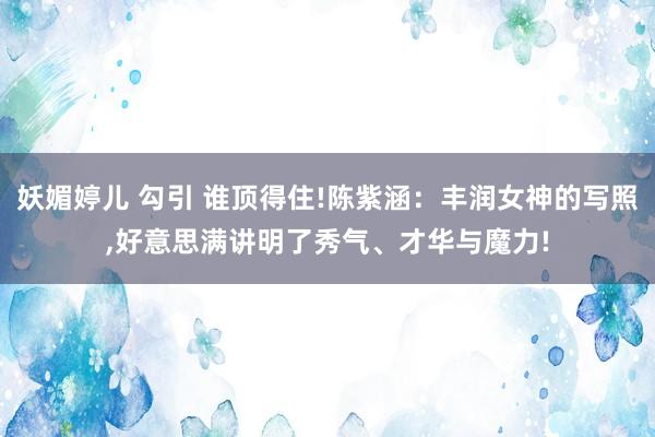 妖媚婷儿 勾引 谁顶得住!陈紫涵：丰润女神的写照,好意思满讲明了秀气、才华与魔力!