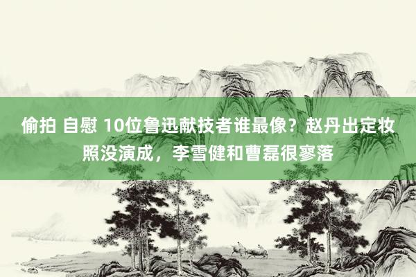 偷拍 自慰 10位鲁迅献技者谁最像？赵丹出定妆照没演成，李雪健和曹磊很寥落