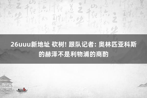 26uuu新地址 砍树! 跟队记者: 奥林匹亚科斯的赫泽不是利物浦的商酌