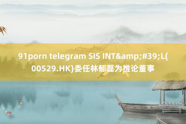 91porn telegram SIS INT&#39;L(00529.HK)委任林郁磊为推论董事