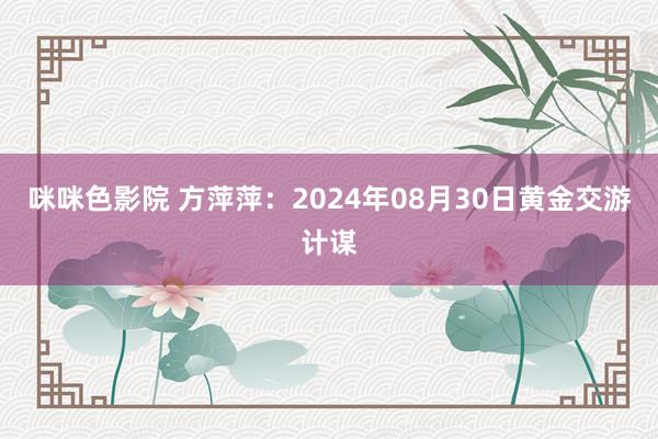 咪咪色影院 方萍萍：2024年08月30日黄金交游计谋