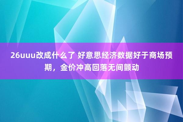 26uuu改成什么了 好意思经济数据好于商场预期，金价冲高回落无间颤动