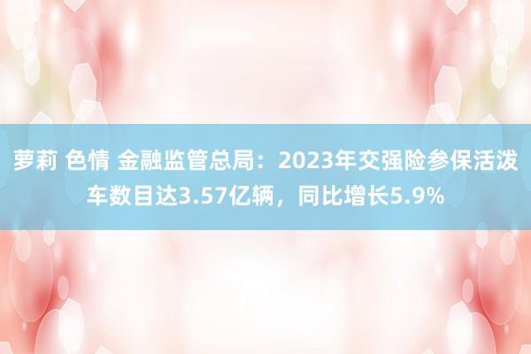 萝莉 色情 金融监管总局：2023年交强险参保活泼车数目达3.57亿辆，同比增长5.9%