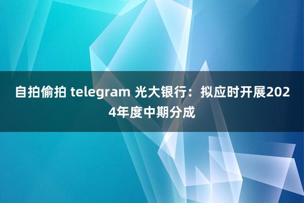 自拍偷拍 telegram 光大银行：拟应时开展2024年度中期分成