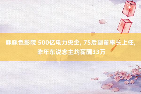 咪咪色影院 500亿电力央企， 75后副董事长上任， 昨年东说念主均薪酬33万