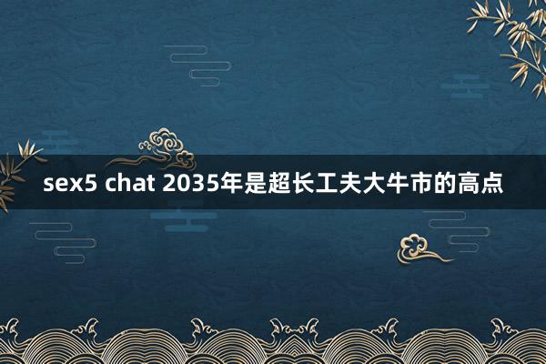 sex5 chat 2035年是超长工夫大牛市的高点