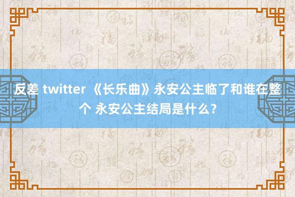 反差 twitter 《长乐曲》永安公主临了和谁在整个 永安公主结局是什么？