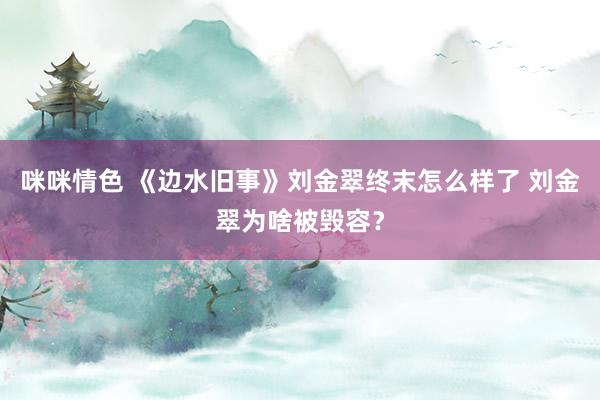 咪咪情色 《边水旧事》刘金翠终末怎么样了 刘金翠为啥被毁容？