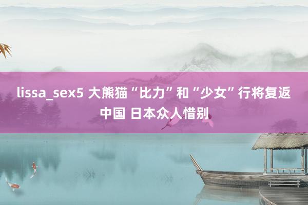 lissa_sex5 大熊猫“比力”和“少女”行将复返中国 日本众人惜别