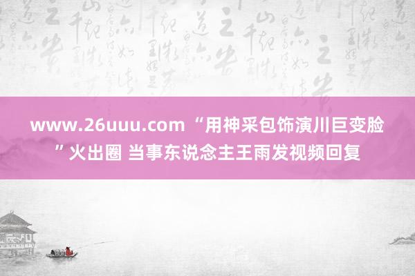 www.26uuu.com “用神采包饰演川巨变脸”火出圈 当事东说念主王雨发视频回复