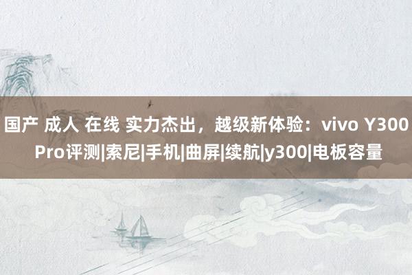 国产 成人 在线 实力杰出，越级新体验：vivo Y300 Pro评测|索尼|手机|曲屏|续航|y300|电板容量